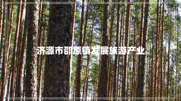 濟(jì)源市邵原鎮(zhèn)發(fā)展旅游產(chǎn)業(yè)