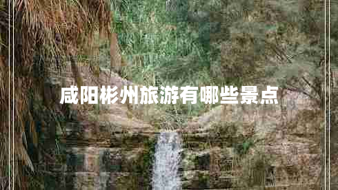 咸陽彬州旅游有哪些景點(diǎn)
