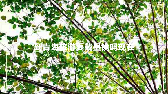 到青海旅游要戴墨鏡嗎現(xiàn)在