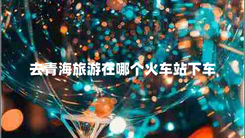 去青海旅游在哪個火車站下車