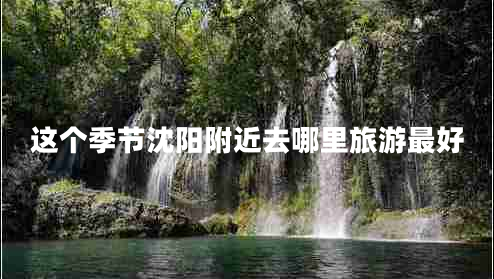 這個季節(jié)沈陽附近去哪里旅游最好