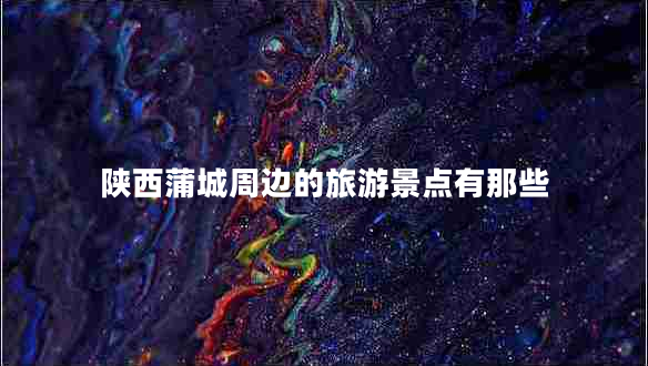 陜西蒲城周邊的旅游景點有那些
