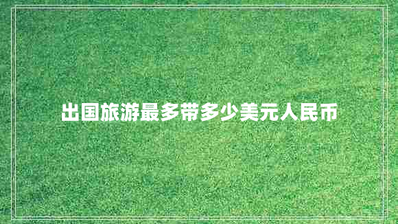 出國(guó)旅游最多帶多少美元人民幣