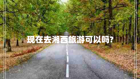 現(xiàn)在去湘西旅游可以嗎?