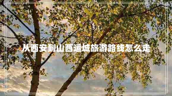 從西安到山西運(yùn)城旅游路線(xiàn)怎么走