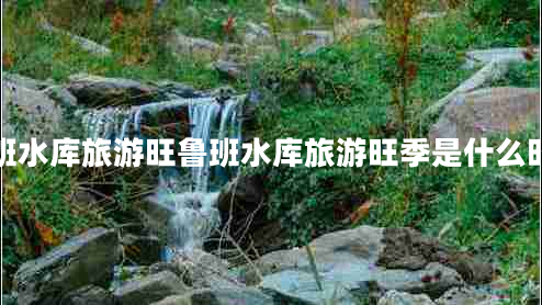魯班水庫旅游旺魯班水庫旅游旺季是什么時候