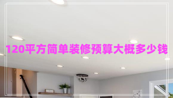 120平方簡單裝修預(yù)算大概多少錢