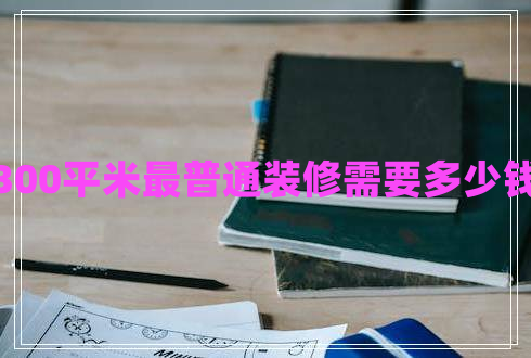 300平米最普通裝修需要多少錢 300平米最普通裝修需要多少錢